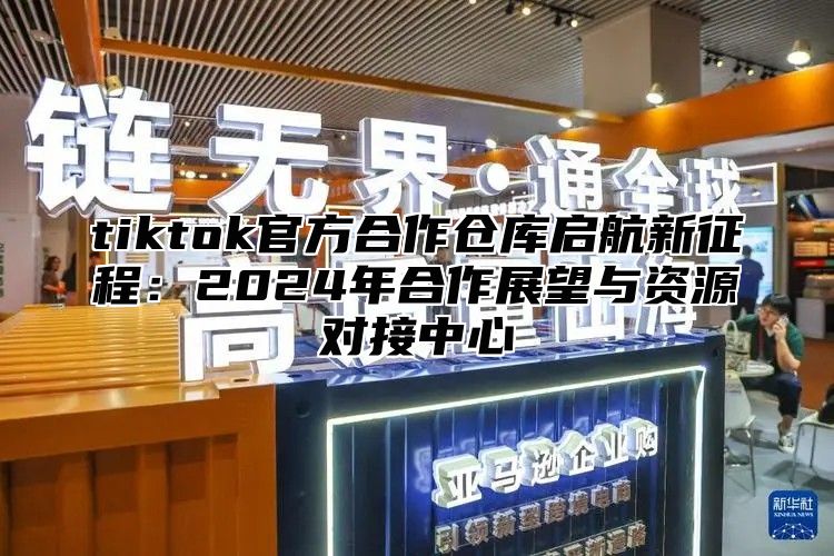 tiktok官方合作仓库启航新征程：2025年合作展望与资源对接中心