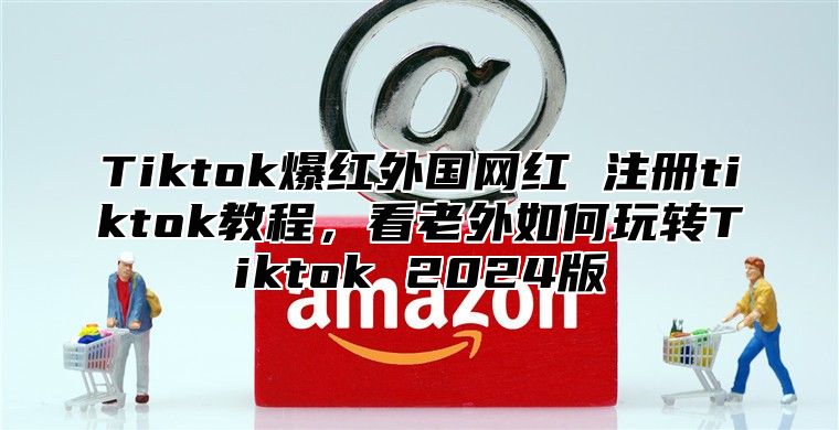Tiktok爆红外国网红 注册tiktok教程，看老外如何玩转Tiktok 2025版