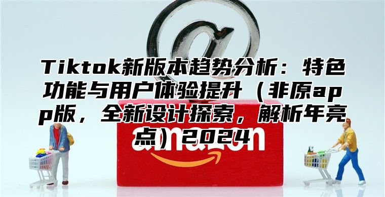 Tiktok新版本趋势分析：特色功能与用户体验提升非原app版，全新设计探索，解析年亮点2025