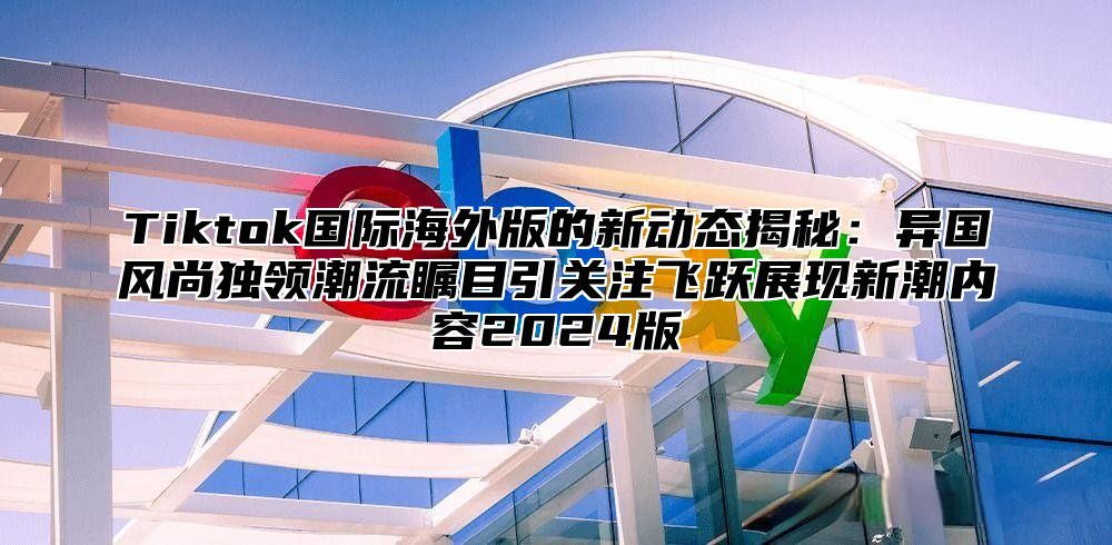 Tiktok国际海外版的新动态揭秘：异国风尚独领潮流瞩目引关注飞跃展现新潮内容2025版