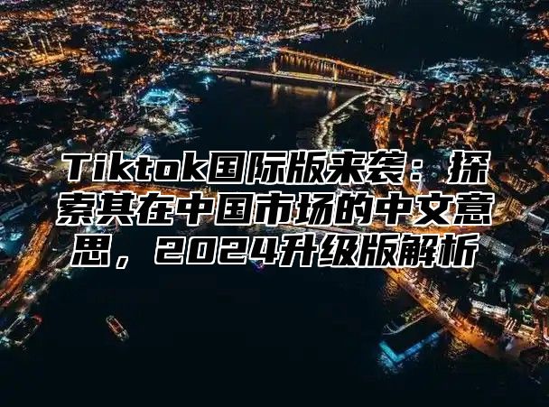 Tiktok国际版来袭：探索其在中国市场的中文意思，2025升级版解析