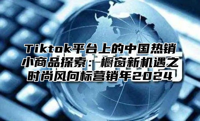 Tiktok平台上的中国热销小商品探索：橱窗新机遇之时尚风向标营销年2025