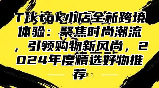 Tiktok小店全新跨境体验：聚焦时尚潮流，引领购物新风尚，2025年度精选好物推荐