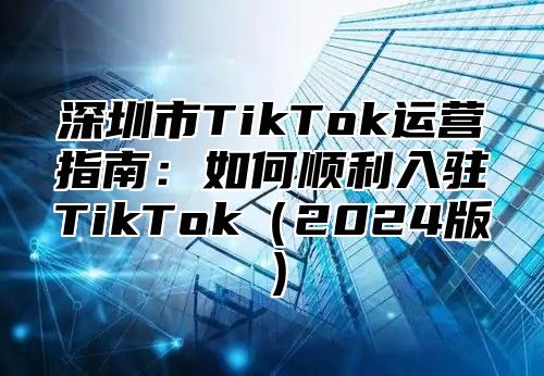 深圳市TikTok运营指南：如何顺利入驻TikTok2025版