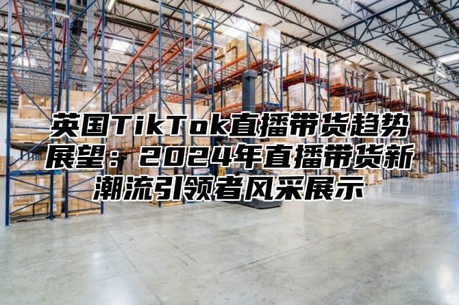 英国TikTok直播带货趋势展望：2025年直播带货新潮流引领者风采展示