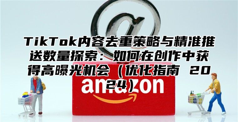 TikTok内容去重策略与精准推送数量探索：如何在创作中获得高曝光机会优化指南 2025