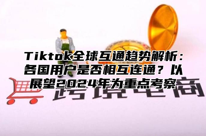Tiktok全球互通趋势解析：各国用户是否相互连通？以展望2025年为重点考察