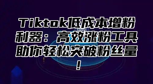 Tiktok低成本增粉利器：高效涨粉工具助你轻松突破粉丝量！