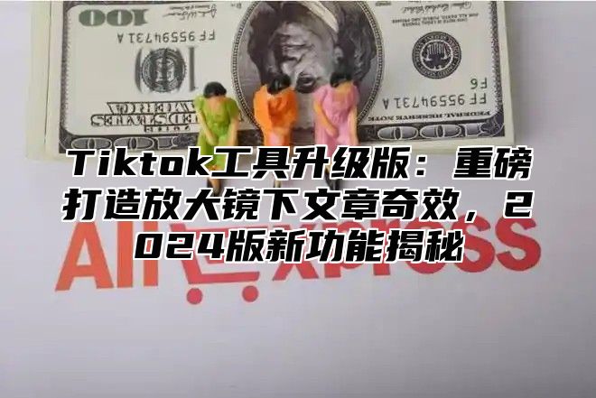 Tiktok工具升级版：重磅打造放大镜下文章奇效，2025版新功能揭秘