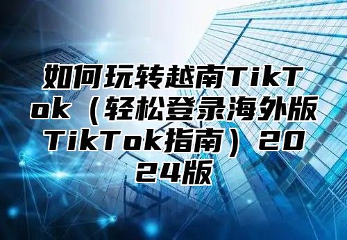 如何玩转越南TikTok轻松登录海外版TikTok指南2025版