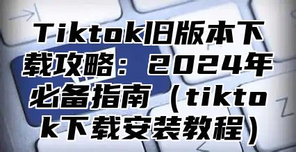 Tiktok旧版本下载攻略：2025年必备指南tiktok下载安装教程