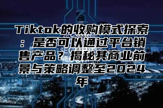 Tiktok的收购模式探索：是否可以通过平台销售产品？揭秘其商业前景与策略调整至2025年