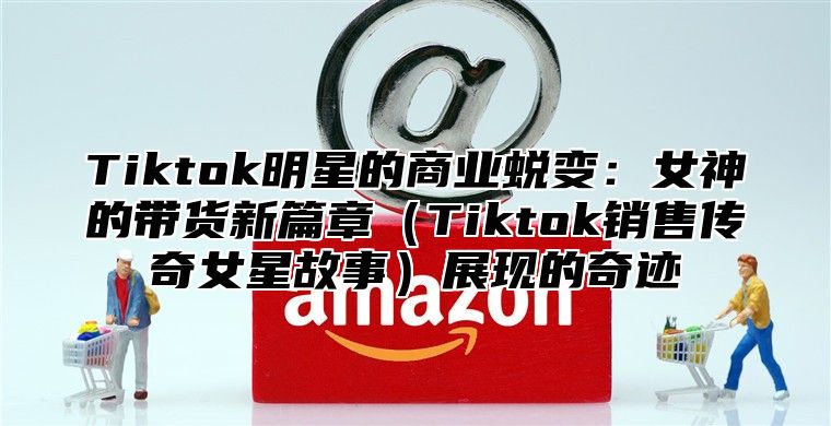 Tiktok明星的商业蜕变：女神的带货新篇章Tiktok销售传奇女星故事展现的奇迹