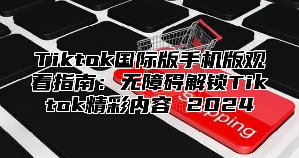 Tiktok国际版手机版观看指南：无障碍解锁Tiktok精彩内容 2025