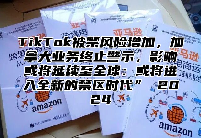 TikTok被禁风险增加，加拿大业务终止警示，影响或将延续至全球：或将进入全新的禁区时代” 2025