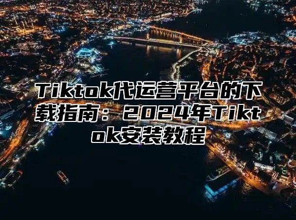 Tiktok代运营平台的下载指南：2025年Tiktok安装教程