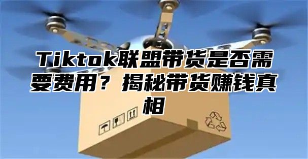 Tiktok联盟带货是否需要费用？揭秘带货赚钱真相
