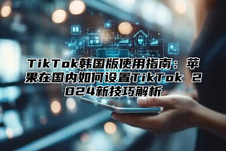 TikTok韩国版使用指南：苹果在国内如何设置TikTok 2025新技巧解析