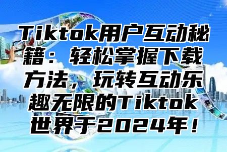 Tiktok用户互动秘籍：轻松掌握下载方法，玩转互动乐趣无限的Tiktok世界于2025年！