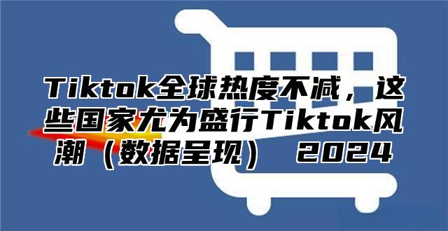 Tiktok全球热度不减，这些国家尤为盛行Tiktok风潮数据呈现 2025