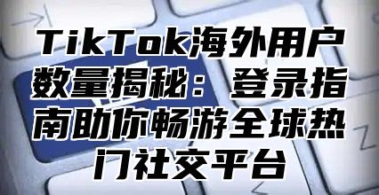 TikTok海外用户数量揭秘：登录指南助你畅游全球热门社交平台