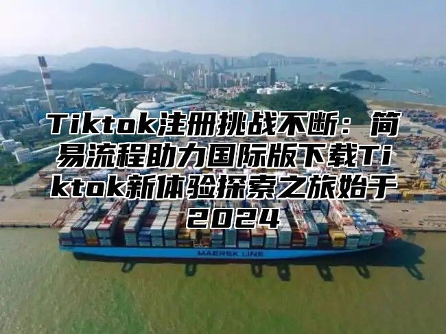 Tiktok注册挑战不断：简易流程助力国际版下载Tiktok新体验探索之旅始于 2025