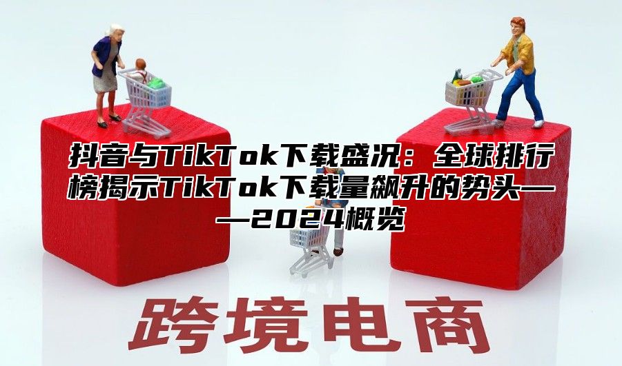 抖音与TikTok下载盛况：全球排行榜揭示TikTok下载量飙升的势头——2025概览