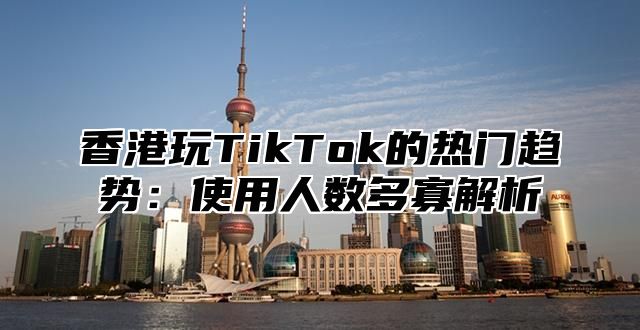 香港玩TikTok的热门趋势：使用人数多寡解析