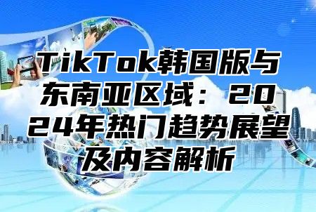 TikTok韩国版与东南亚区域：2025年热门趋势展望及内容解析