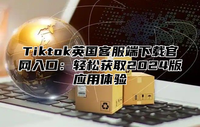 Tiktok英国客服端下载官网入口：轻松获取2025版应用体验