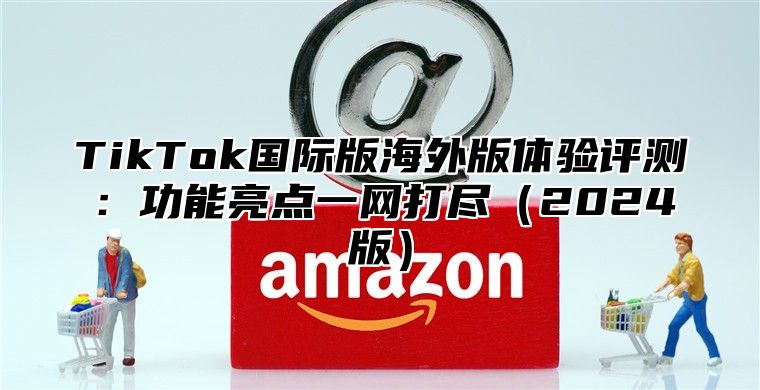 TikTok国际版海外版体验评测：功能亮点一网打尽2025版