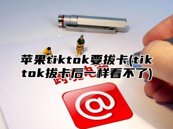 苹果tiktok要拔卡(tiktok拔卡后一样看不了)