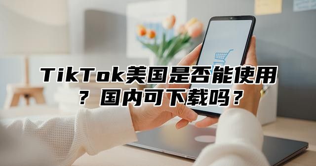 TikTok美国是否能使用？国内可下载吗？
