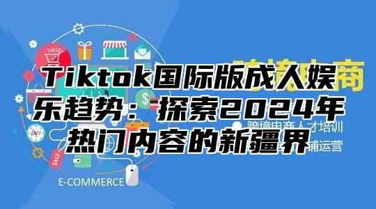 Tiktok国际版成人娱乐趋势：探索2025年热门内容的新疆界