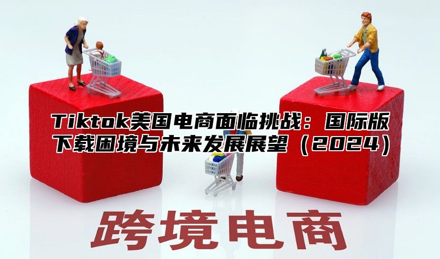 Tiktok美国电商面临挑战：国际版下载困境与未来发展展望2025