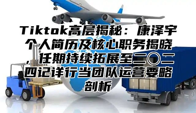 Tiktok高层揭秘：康泽宇个人简历及核心职务揭晓，任期持续拓展至二〇二四记详行当团队运营要略剖析