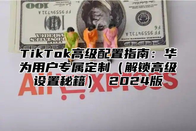 TikTok高级配置指南：华为用户专属定制解锁高级设置秘籍 2025版