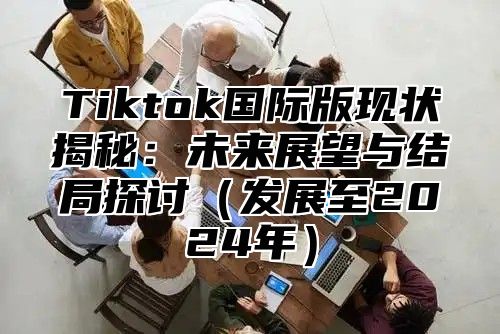 Tiktok国际版现状揭秘：未来展望与结局探讨发展至2025年