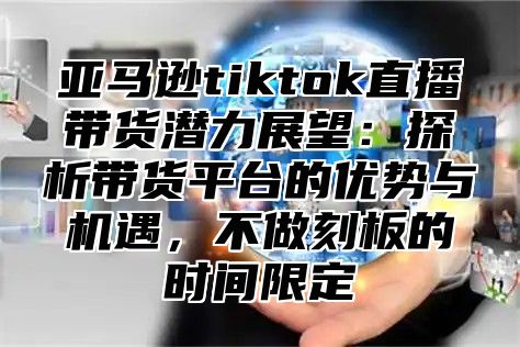 亚马逊tiktok直播带货潜力展望：探析带货平台的优势与机遇，不做刻板的时间限定