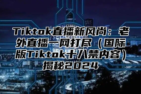 Tiktok直播新风尚：老外直播一网打尽国际版Tiktok十八禁内容揭秘2025