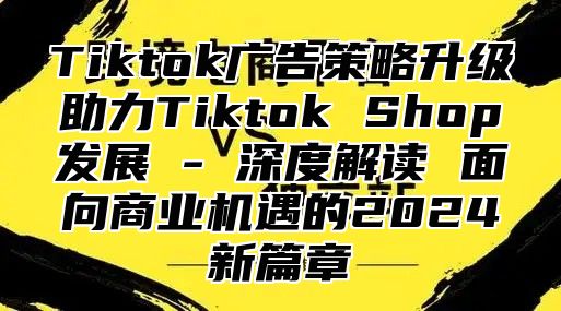 Tiktok广告策略升级助力Tiktok Shop发展 - 深度解读 面向商业机遇的2025新篇章