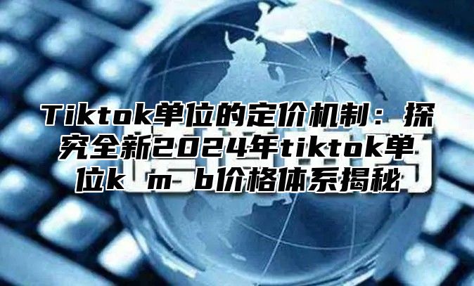 Tiktok单位的定价机制：探究全新2025年tiktok单位k m b价格体系揭秘