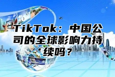 TikTok：中国公司的全球影响力持续吗？