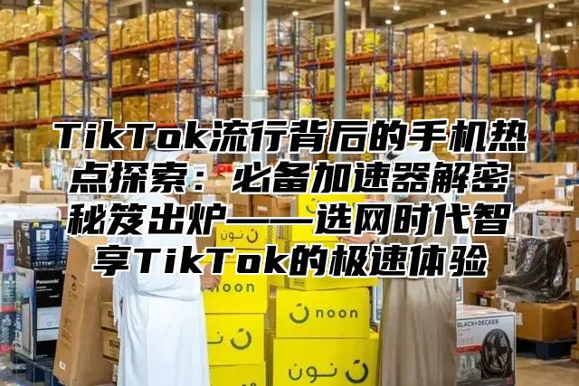 TikTok流行背后的手机热点探索：必备加速器解密秘笈出炉——选网时代智享TikTok的极速体验