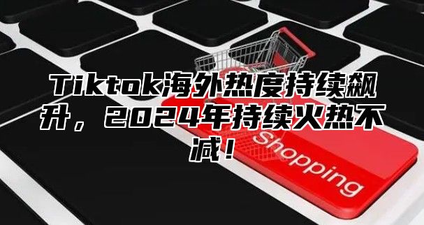 Tiktok海外热度持续飙升，2025年持续火热不减！
