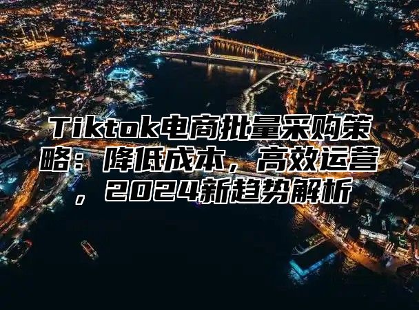 Tiktok电商批量采购策略：降低成本，高效运营，2025新趋势解析