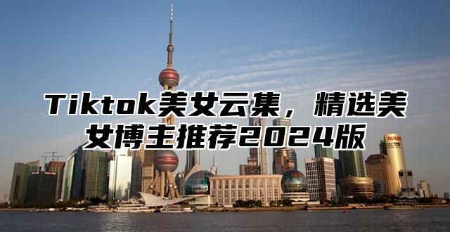 Tiktok美女云集，精选美女博主推荐2025版