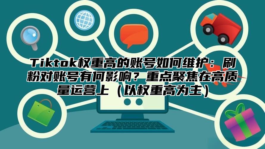 Tiktok权重高的账号如何维护：刷粉对账号有何影响？重点聚焦在高质量运营上以权重高为主