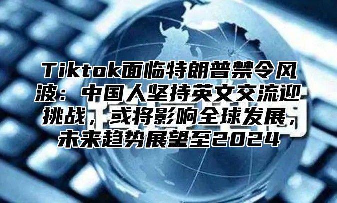 Tiktok面临特朗普禁令风波：中国人坚持英文交流迎挑战，或将影响全球发展，未来趋势展望至2025