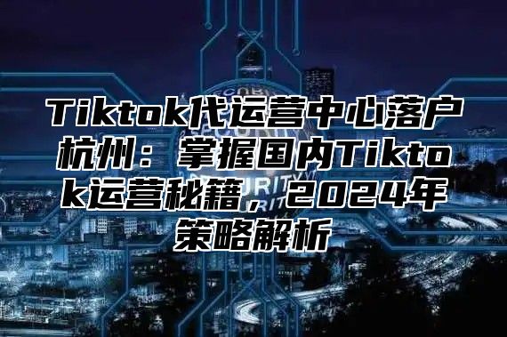 Tiktok代运营中心落户杭州：掌握国内Tiktok运营秘籍，2025年策略解析